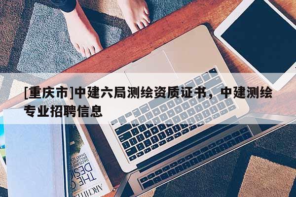 [重慶市]中建六局測繪資質(zhì)證書，中建測繪專業(yè) *** 信息
