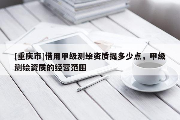 [重慶市]借用甲級(jí)測(cè)繪資質(zhì)提多少點(diǎn)，甲級(jí)測(cè)繪資質(zhì)的經(jīng)營(yíng)范圍