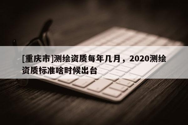 [重慶市]測繪資質(zhì)每年幾月，2020測繪資質(zhì)標準啥時候出臺