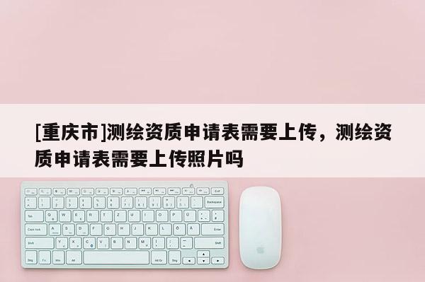 [重慶市]測繪資質(zhì)申請表需要上傳，測繪資質(zhì)申請表需要上傳照片嗎