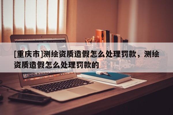 [重慶市]測(cè)繪資質(zhì)造假怎么處理罰款，測(cè)繪資質(zhì)造假怎么處理罰款的