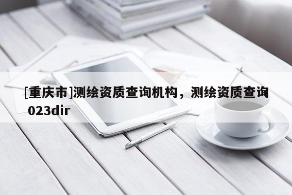 [重慶市]測繪資質(zhì)查詢機構(gòu)，測繪資質(zhì)查詢 023dir