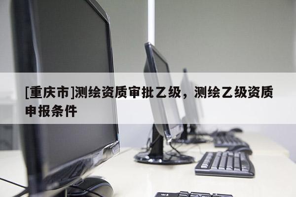 [重慶市]測繪資質(zhì)審批乙級，測繪乙級資質(zhì)申報條件
