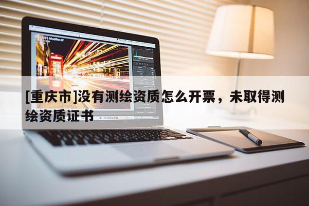 [重慶市]沒(méi)有測(cè)繪資質(zhì)怎么開(kāi)票，未取得測(cè)繪資質(zhì)證書(shū)