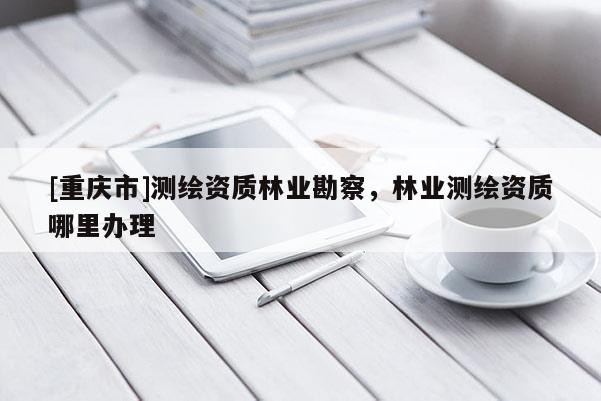 [重慶市]測(cè)繪資質(zhì)林業(yè)勘察，林業(yè)測(cè)繪資質(zhì)哪里辦理