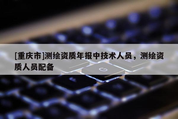 [重慶市]測(cè)繪資質(zhì)年報(bào)中技術(shù)人員，測(cè)繪資質(zhì)人員配備