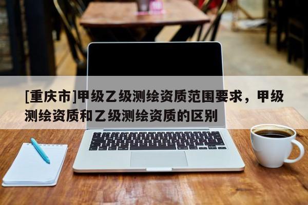 [重慶市]甲級(jí)乙級(jí)測(cè)繪資質(zhì)范圍要求，甲級(jí)測(cè)繪資質(zhì)和乙級(jí)測(cè)繪資質(zhì)的區(qū)別