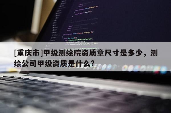 [重慶市]甲級測繪院資質章尺寸是多少，測繪公司甲級資質是什么?