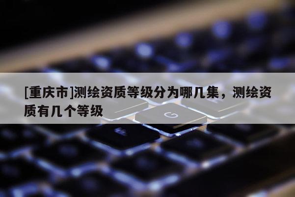 [重慶市]測(cè)繪資質(zhì)等級(jí)分為哪幾集，測(cè)繪資質(zhì)有幾個(gè)等級(jí)