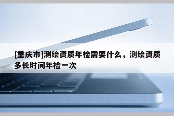 [重慶市]測繪資質(zhì)年檢需要什么，測繪資質(zhì)多長時間年檢一次