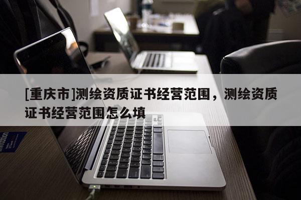 [重慶市]測(cè)繪資質(zhì)證書(shū)經(jīng)營(yíng)范圍，測(cè)繪資質(zhì)證書(shū)經(jīng)營(yíng)范圍怎么填