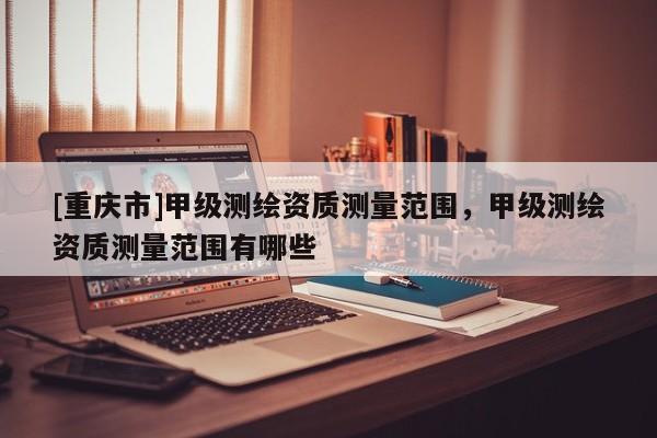 [重慶市]甲級(jí)測(cè)繪資質(zhì)測(cè)量范圍，甲級(jí)測(cè)繪資質(zhì)測(cè)量范圍有哪些
