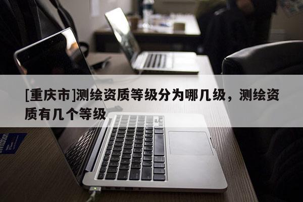 [重慶市]測繪資質(zhì)等級分為哪幾級，測繪資質(zhì)有幾個等級