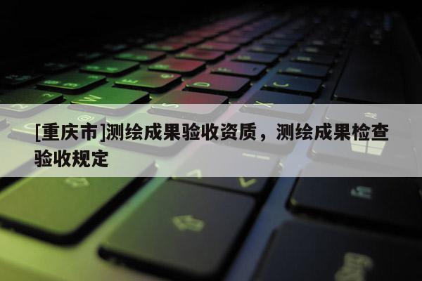 [重慶市]測繪成果驗收資質(zhì)，測繪成果檢查驗收規(guī)定