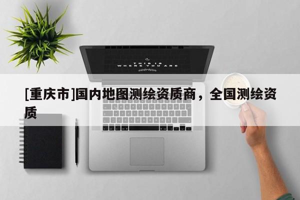 [重慶市]國(guó)內(nèi)地圖測(cè)繪資質(zhì)商，全國(guó)測(cè)繪資質(zhì)
