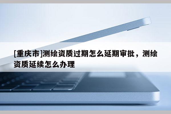 [重慶市]測(cè)繪資質(zhì)過(guò)期怎么延期審批，測(cè)繪資質(zhì)延續(xù)怎么辦理