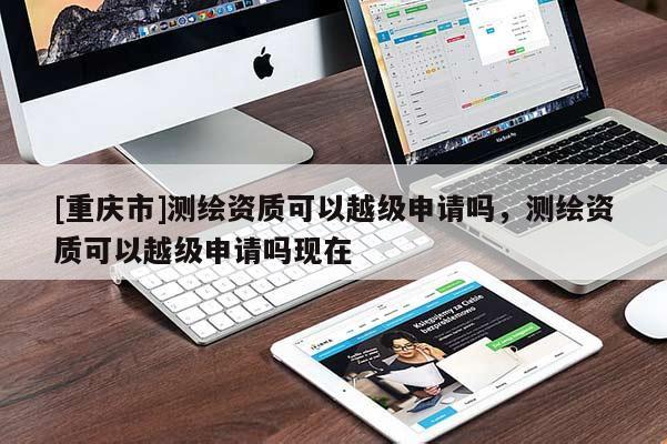 [重慶市]測繪資質(zhì)可以越級申請嗎，測繪資質(zhì)可以越級申請嗎現(xiàn)在