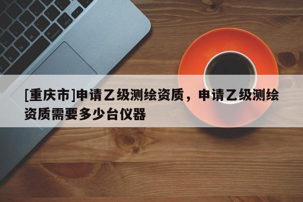 [重慶市]申請乙級測繪資質(zhì)，申請乙級測繪資質(zhì)需要多少臺儀器