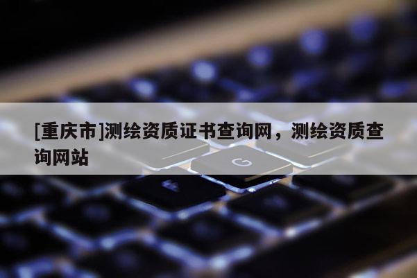 [重慶市]測(cè)繪資質(zhì)證書查詢網(wǎng)，測(cè)繪資質(zhì)查詢網(wǎng)站
