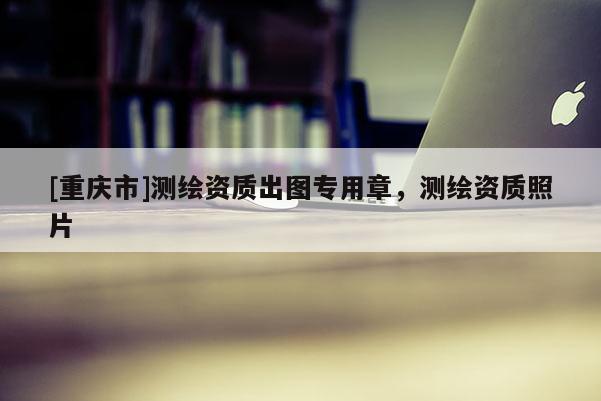 [重慶市]測繪資質(zhì)出圖專用章，測繪資質(zhì)照片