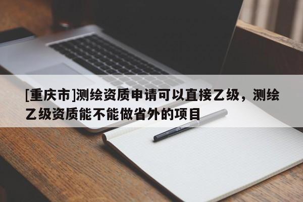 [重慶市]測繪資質申請可以直接乙級，測繪乙級資質能不能做省外的項目