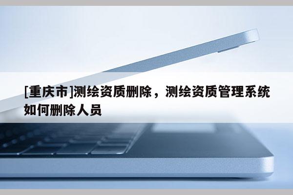 [重慶市]測(cè)繪資質(zhì)刪除，測(cè)繪資質(zhì)管理系統(tǒng)如何刪除人員