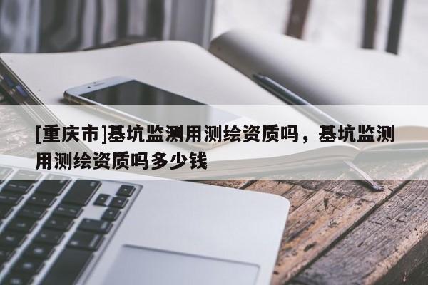 [重慶市]基坑監(jiān)測用測繪資質(zhì)嗎，基坑監(jiān)測用測繪資質(zhì)嗎多少錢