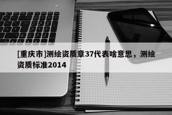[重慶市]測(cè)繪資質(zhì)章37代表啥意思，測(cè)繪資質(zhì)標(biāo)準(zhǔn)2014