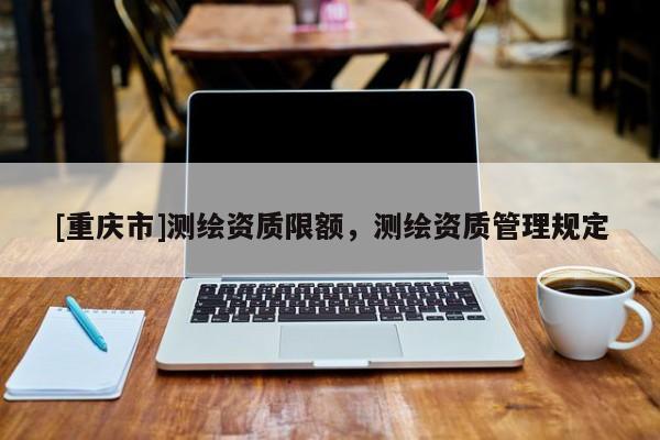 [重慶市]測(cè)繪資質(zhì)限額，測(cè)繪資質(zhì)管理規(guī)定