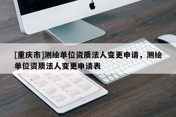 [重慶市]測繪單位資質(zhì)法人變更申請，測繪單位資質(zhì)法人變更申請表