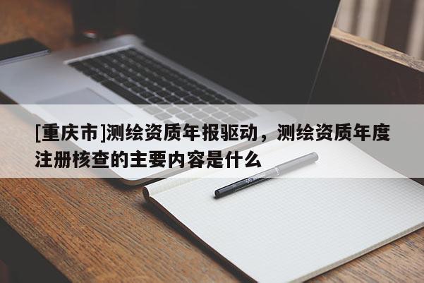 [重慶市]測(cè)繪資質(zhì)年報(bào)驅(qū)動(dòng)，測(cè)繪資質(zhì)年度注冊(cè)核查的主要內(nèi)容是什么