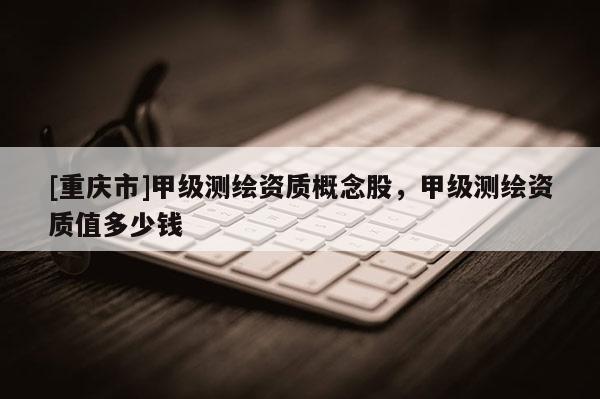 [重慶市]甲級測繪資質(zhì)概念股，甲級測繪資質(zhì)值多少錢