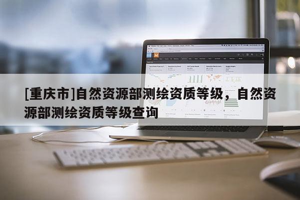 [重慶市]自然資源部測繪資質等級，自然資源部測繪資質等級查詢