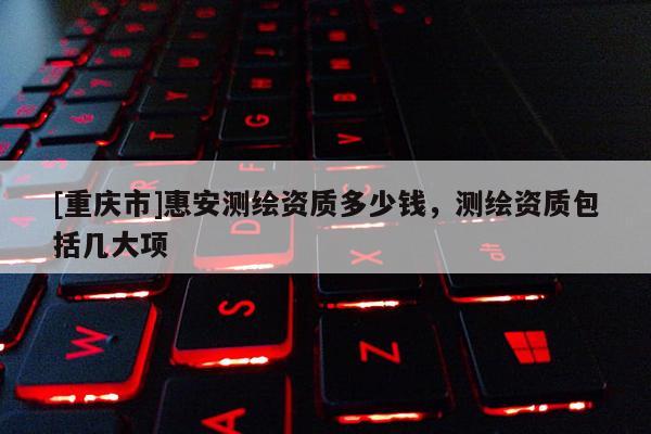 [重慶市]惠安測繪資質多少錢，測繪資質包括幾大項