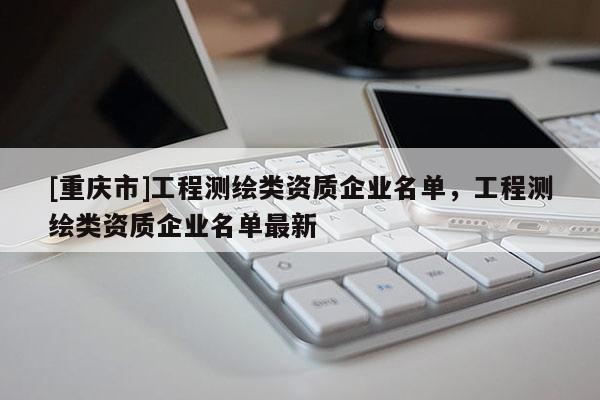 [重慶市]工程測(cè)繪類資質(zhì)企業(yè)名單，工程測(cè)繪類資質(zhì)企業(yè)名單最新