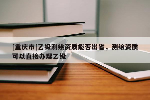 [重慶市]乙級(jí)測(cè)繪資質(zhì)能否出省，測(cè)繪資質(zhì)可以直接辦理乙級(jí)