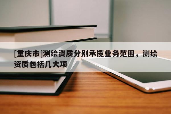 [重慶市]測(cè)繪資質(zhì)分別承攬業(yè)務(wù)范圍，測(cè)繪資質(zhì)包括幾大項(xiàng)