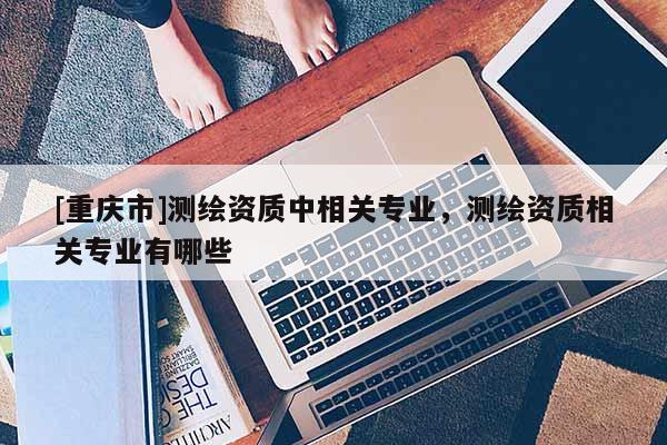 [重慶市]測繪資質(zhì)中相關專業(yè)，測繪資質(zhì)相關專業(yè)有哪些