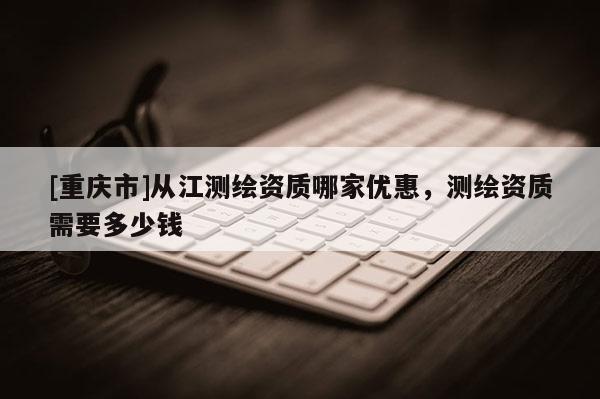 [重慶市]從江測繪資質(zhì)哪家優(yōu)惠，測繪資質(zhì)需要多少錢