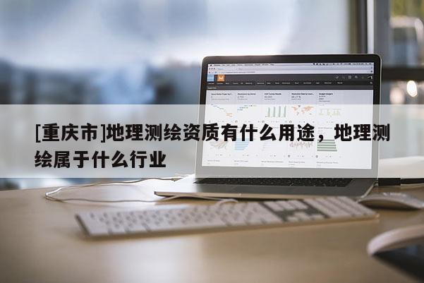 [重慶市]地理測(cè)繪資質(zhì)有什么用途，地理測(cè)繪屬于什么行業(yè)