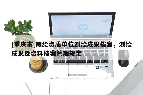 [重慶市]測繪資質(zhì)單位測繪成果檔案，測繪成果及資料檔案管理規(guī)定