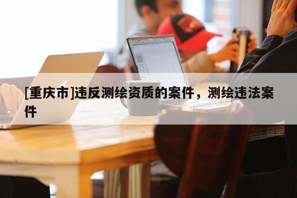 [重慶市]違反測繪資質(zhì)的案件，測繪違法案件