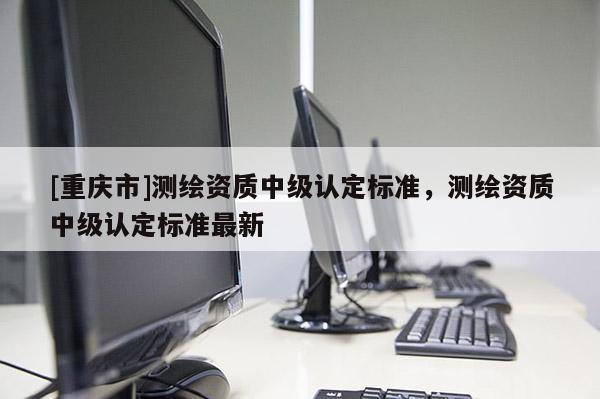 [重慶市]測(cè)繪資質(zhì)中級(jí)認(rèn)定標(biāo)準(zhǔn)，測(cè)繪資質(zhì)中級(jí)認(rèn)定標(biāo)準(zhǔn)最新
