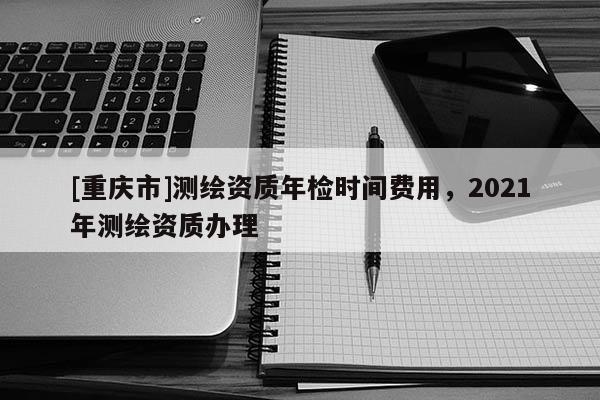 [重慶市]測繪資質(zhì)年檢時間費用，2021年測繪資質(zhì)辦理
