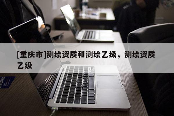 [重慶市]測(cè)繪資質(zhì)和測(cè)繪乙級(jí)，測(cè)繪資質(zhì) 乙級(jí)