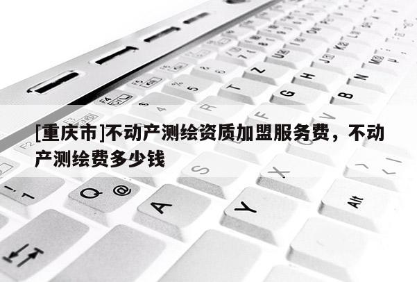 [重慶市]不動(dòng)產(chǎn)測(cè)繪資質(zhì)加盟服務(wù)費(fèi)，不動(dòng)產(chǎn)測(cè)繪費(fèi)多少錢