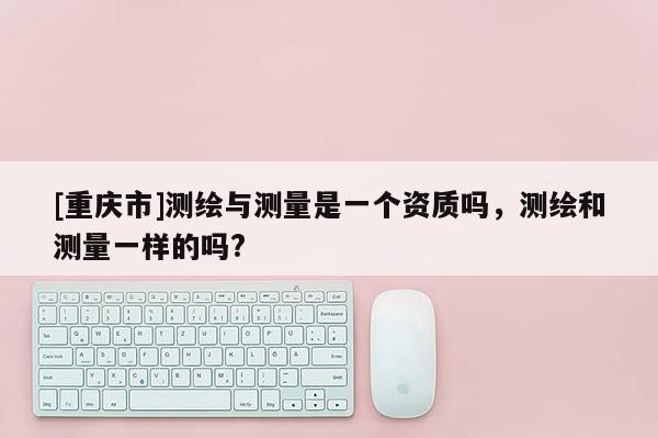 [重慶市]測繪與測量是一個資質(zhì)嗎，測繪和測量一樣的嗎?