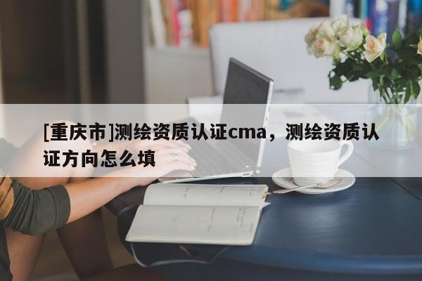 [重慶市]測(cè)繪資質(zhì)認(rèn)證cma，測(cè)繪資質(zhì)認(rèn)證方向怎么填