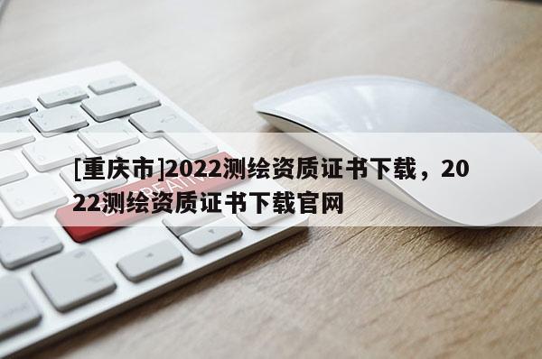 [重慶市]2022測(cè)繪資質(zhì)證書(shū)下載，2022測(cè)繪資質(zhì)證書(shū)下載官網(wǎng)