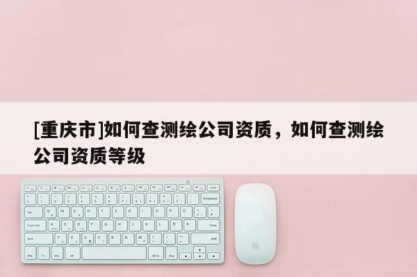 [重慶市]如何查測繪公司資質(zhì)，如何查測繪公司資質(zhì)等級